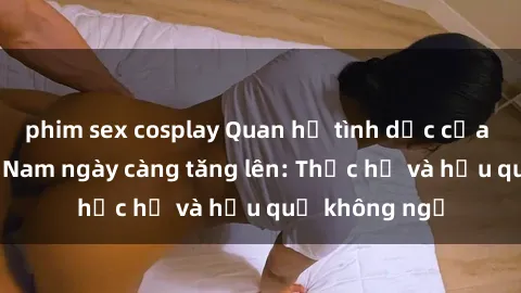 phim sex cosplay Quan hệ tình dục của nữ sinh Việt Nam ngày càng tăng lên: Thực hư và hậu quả không ngờ