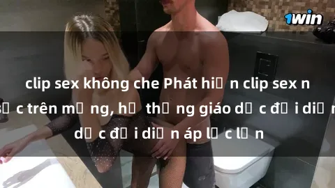 clip sex không che Phát hiện clip sex nữ sinh gây sốc trên mạng, hệ thống giáo dục đối diện áp lực lớn