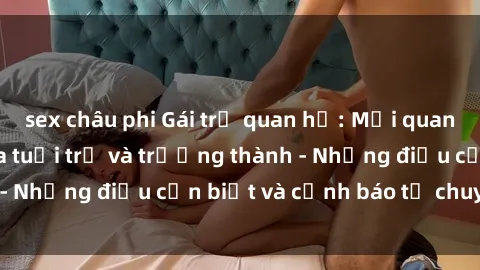 sex châu phi Gái trẻ quan hệ: Mối quan hệ khác biệt giữa tuổi trẻ và trưởng thành - Những điều cần biết và cảnh báo từ chuyên gia