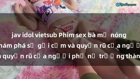 jav idol vietsub Phim sex bà mẹ nóng bỏng: Hành trình khám phá sự gợi cảm và quyến rũ của người phụ nữ trưởng thành.