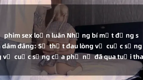 phim sex loạn luân Những bí mật đằng sau vẻ ngoài gái già dâm đãng: Sự thật đau lòng về cuộc sống của phụ nữ đã qua tuổi thanh xuân