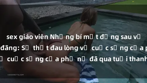 sex giáo viên Những bí mật đằng sau vẻ ngoài gái già dâm đãng: Sự thật đau lòng về cuộc sống của phụ nữ đã qua tuổi thanh xuân
