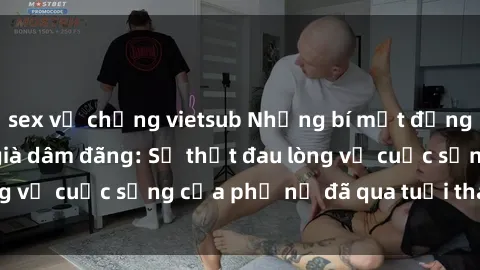 sex vợ chồng vietsub Những bí mật đằng sau vẻ ngoài gái già dâm đãng: Sự thật đau lòng về cuộc sống của phụ nữ đã qua tuổi thanh xuân