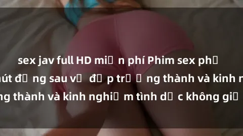 sex jav full HD miễn phí Phim sex phụ nữ lớn tuổi: Sức hút đằng sau vẻ đẹp trưởng thành và kinh nghiệm tình dục không giới hạn