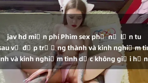 jav hd miễn phí Phim sex phụ nữ lớn tuổi: Sức hút đằng sau vẻ đẹp trưởng thành và kinh nghiệm tình dục không giới hạn