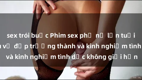 sex trói buộc Phim sex phụ nữ lớn tuổi: Sức hút đằng sau vẻ đẹp trưởng thành và kinh nghiệm tình dục không giới hạn