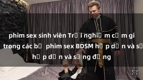 phim sex sinh viên Trải nghiệm cảm giác mới lạ trong các bộ phim sex BDSM hấp dẫn và sống động