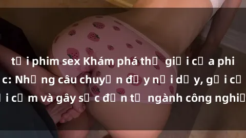 tải phim sex Khám phá thế giới của phim sex nô lệ tình dục: Những câu chuyện đầy nổi dậy, gợi cảm và gây sốc đến từ ngành công nghiệp giải trí đen tối