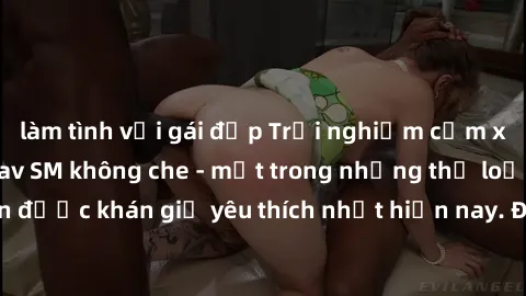 làm tình với gái đẹp Trải nghiệm cảm xúc thăng hoa với jav SM không che - một trong những thể loại phim người lớn được khán giả yêu thích nhất hiện nay. Đảm bảo đem lại sự hấp dẫn, kích thích tối đa c