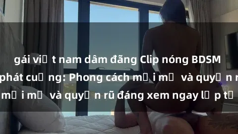 gái việt nam dâm đãng Clip nóng BDSM khiến người xem phát cuồng: Phong cách mới mẻ và quyến rũ đáng xem ngay lập tức!