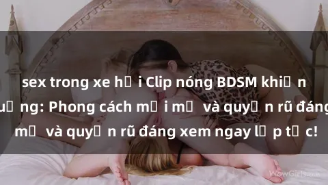 sex trong xe hơi Clip nóng BDSM khiến người xem phát cuồng: Phong cách mới mẻ và quyến rũ đáng xem ngay lập tức!