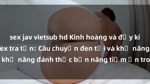 sex jav vietsub hd Kinh hoàng và đầy kích thích với phim sex tra tấn: Câu chuyện đen tối và khả năng đánh thức bản năng tiềm ẩn trong con người