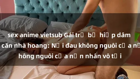 sex anime vietsub Gái trẻ bị hiếp dâm bạo lực trong căn nhà hoang: Nỗi đau không nguôi của nạn nhân vô tội