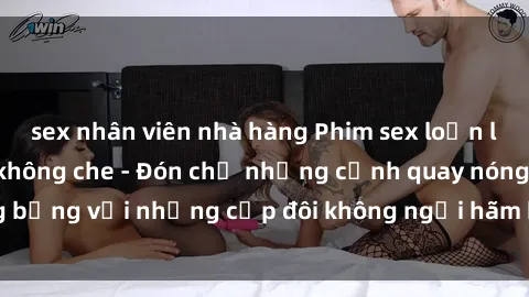 sex nhân viên nhà hàng Phim sex loạn luân đầy kích thích không che - Đón chờ những cảnh quay nóng bỏng với những cặp đôi không ngại hãm hiếp gia đình trong lòng