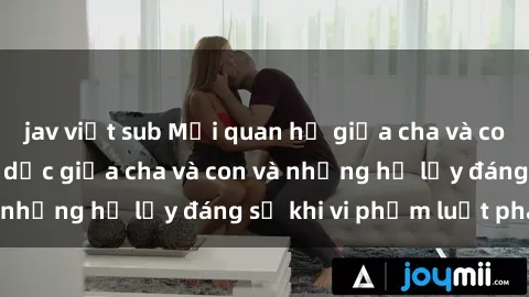 jav việt sub Mối quan hệ giữa cha và con: Sự thật về tình dục giữa cha và con và những hệ lụy đáng sợ khi vi phạm luật pháp.