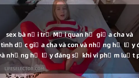 sex bà nội trợ Mối quan hệ giữa cha và con: Sự thật về tình dục giữa cha và con và những hệ lụy đáng sợ khi vi phạm luật pháp.