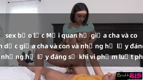 sex bạo lực Mối quan hệ giữa cha và con: Sự thật về tình dục giữa cha và con và những hệ lụy đáng sợ khi vi phạm luật pháp.