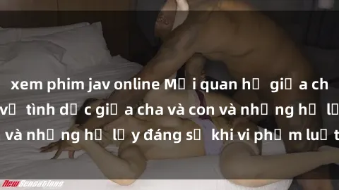 xem phim jav online Mối quan hệ giữa cha và con: Sự thật về tình dục giữa cha và con và những hệ lụy đáng sợ khi vi phạm luật pháp.