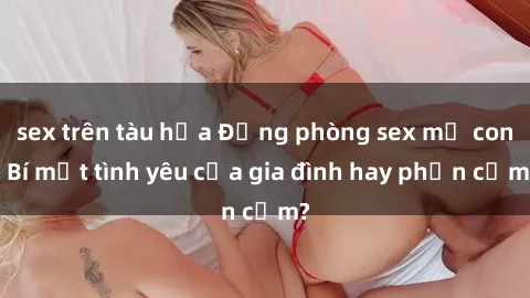 sex trên tàu hỏa Động phòng sex mẹ con: Bí mật tình yêu của gia đình hay phản cảm?