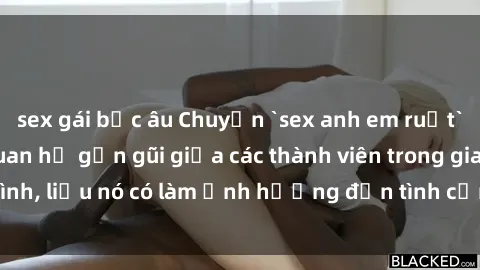 sex gái bắc âu Chuyện `sex anh em ruột` - Đề cập đến quan hệ gần gũi giữa các thành viên trong gia đình, liệu nó có làm ảnh hưởng đến tình cảm gia đình hay không?