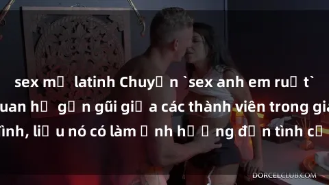 sex mỹ latinh Chuyện `sex anh em ruột` - Đề cập đến quan hệ gần gũi giữa các thành viên trong gia đình, liệu nó có làm ảnh hưởng đến tình cảm gia đình hay không?