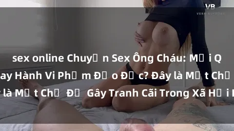 sex online Chuyện Sex Ông Cháu: Mối Quan Hệ Gia Đình Hay Hành Vi Phạm Đạo Đức? Đây là Một Chủ Đề Gây Tranh Cãi Trong Xã Hội Hiện Nay.
