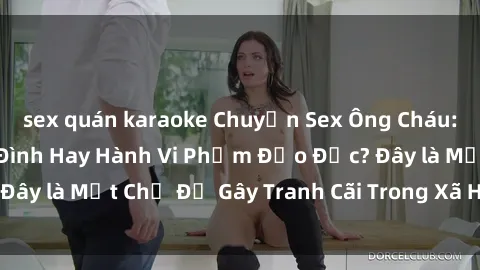 sex quán karaoke Chuyện Sex Ông Cháu: Mối Quan Hệ Gia Đình Hay Hành Vi Phạm Đạo Đức? Đây là Một Chủ Đề Gây Tranh Cãi Trong Xã Hội Hiện Nay.