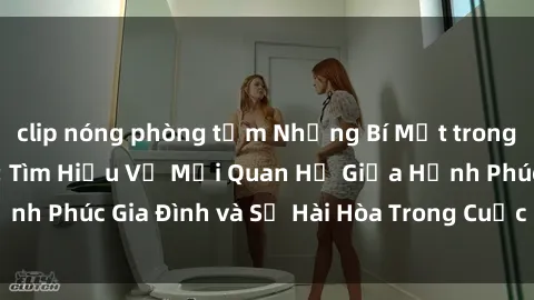 clip nóng phòng tắm Những Bí Mật trong Tình Dục Gia Đình: Tìm Hiểu Về Mối Quan Hệ Giữa Hạnh Phúc Gia Đình và Sự Hài Hòa Trong Cuộc Sống Tình Dục