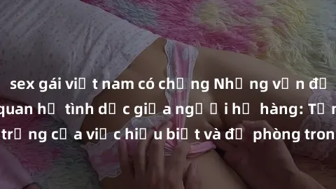 sex gái việt nam có chồng Những vấn đề đáng quan tâm về quan hệ tình dục giữa người họ hàng: Tầm quan trọng của việc hiểu biết và đề phòng trong việc tiếp xúc trong gia đình.