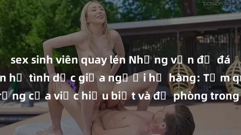 sex sinh viên quay lén Những vấn đề đáng quan tâm về quan hệ tình dục giữa người họ hàng: Tầm quan trọng của việc hiểu biết và đề phòng trong việc tiếp xúc trong gia đình.