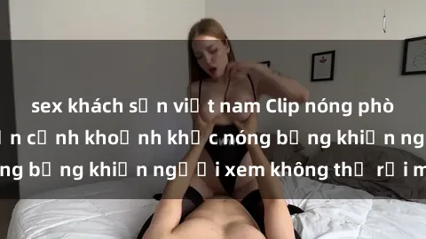 sex khách sạn việt nam Clip nóng phòng tắm gây sốt: Cận cảnh khoảnh khắc nóng bỏng khiến người xem không thể rời mắt
