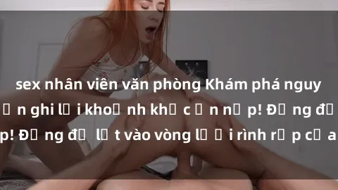 sex nhân viên văn phòng Khám phá nguy hiểm: sex camera ẩn ghi lại khoảnh khắc ẩn nấp! Đừng để lọt vào vòng lưới rình rập của camera ẩn!