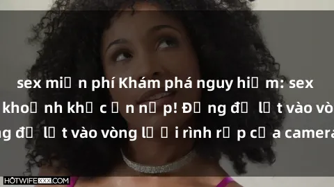 sex miễn phí Khám phá nguy hiểm: sex camera ẩn ghi lại khoảnh khắc ẩn nấp! Đừng để lọt vào vòng lưới rình rập của camera ẩn!