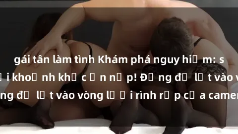 gái tân làm tình Khám phá nguy hiểm: sex camera ẩn ghi lại khoảnh khắc ẩn nấp! Đừng để lọt vào vòng lưới rình rập của camera ẩn!
