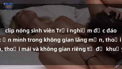 clip nóng sinh viên Trải nghiệm độc đáo tại sex nhà nghỉ: ẩn mình trong không gian lãng mạn, thoải mái và không gian riêng tư để khuấy động tình ái.