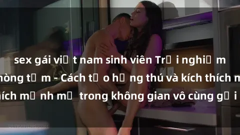 sex gái việt nam sinh viên Trải nghiệm mới lạ với sex phòng tắm - Cách tạo hứng thú và kích thích mạnh mẽ trong không gian vô cùng gợi cảm và lãng mạn