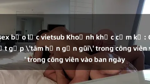 sex bạo lực vietsub Khoảnh khắc cấm kỵ: Cặp đôi bị bắt gặp 'tâm hồn gần gũi' trong công viên vào ban ngày