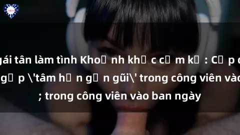 gái tân làm tình Khoảnh khắc cấm kỵ: Cặp đôi bị bắt gặp 'tâm hồn gần gũi' trong công viên vào ban ngày