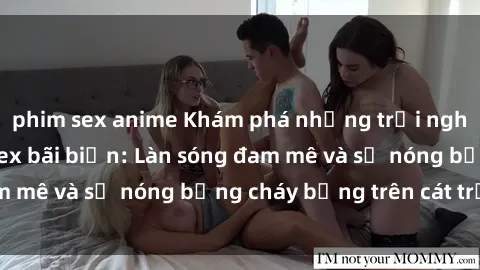 phim sex anime Khám phá những trải nghiệm độc đáo tại sex bãi biển: Làn sóng đam mê và sự nóng bỏng cháy bỏng trên cát trắng
