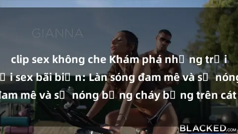 clip sex không che Khám phá những trải nghiệm độc đáo tại sex bãi biển: Làn sóng đam mê và sự nóng bỏng cháy bỏng trên cát trắng
