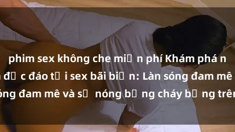 phim sex không che miễn phí Khám phá những trải nghiệm độc đáo tại sex bãi biển: Làn sóng đam mê và sự nóng bỏng cháy bỏng trên cát trắng
