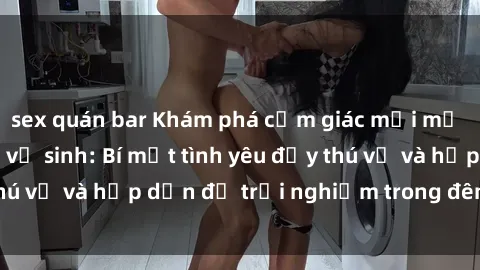 sex quán bar Khám phá cảm giác mới mẻ với sex trong nhà vệ sinh: Bí mật tình yêu đầy thú vị và hấp dẫn để trải nghiệm trong đêm hôm nay!