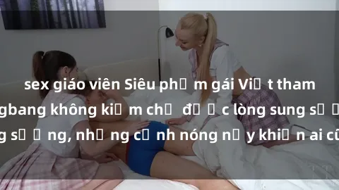 sex giáo viên Siêu phẩm gái Việt tham gia trong buổi gangbang không kiềm chế được lòng sung sướng, những cảnh nóng nảy khiến ai cũng phải mãn nhãn