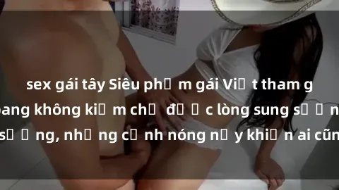 sex gái tây Siêu phẩm gái Việt tham gia trong buổi gangbang không kiềm chế được lòng sung sướng, những cảnh nóng nảy khiến ai cũng phải mãn nhãn