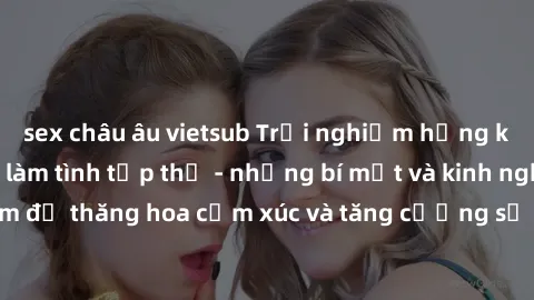sex châu âu vietsub Trải nghiệm hứng khởi cùng với việc làm tình tập thể - những bí mật và kinh nghiệm để thăng hoa cảm xúc và tăng cường sự gắn kết trong mối quan hệ