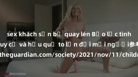sex khách sạn bị quay lén Bạo lực tình dục trong nhóm: nguy cơ và hậu quả to lớn đối mọi người参考: https://www.theguardian.com/society/2021/nov/11/children-as-young-as-four-are-being-sexually-abused-by