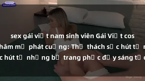 sex gái việt nam sinh viên Gái Việt cosplay sexy khiến fan hâm mộ phát cuồng: Thử thách sức hút từ những bộ trang phục đầy sáng tạo và quyến rũ!