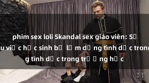phim sex loli Skandal sex giáo viên: Sự thật đằng sau việc học sinh bị lạm dụng tình dục trong trường học