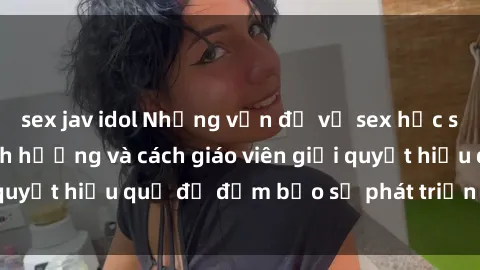 sex jav idol Những vấn đề về sex học sinh: Các yếu tố ảnh hưởng và cách giáo viên giải quyết hiệu quả để đảm bảo sự phát triển toàn diện.