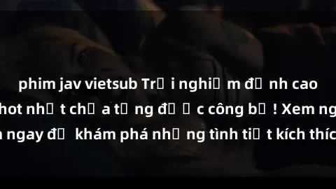 phim jav vietsub Trải nghiệm đỉnh cao cùng phim sex Mỹ hot nhất chưa từng được công bố! Xem ngay để khám phá những tình tiết kích thích, cảnh nóng bỏng!